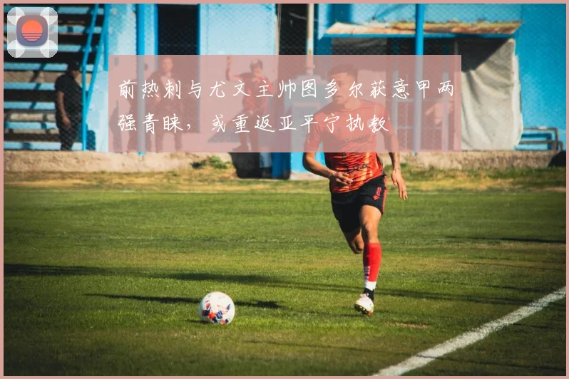 前热刺与尤文主帅图多尔获意甲两强青睐,或重返亚平宁执教
