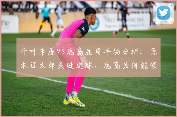 千叶市原vs鹿岛鹿角半场分析：荒木辽太郎关键进球，鹿岛为何能领先？
