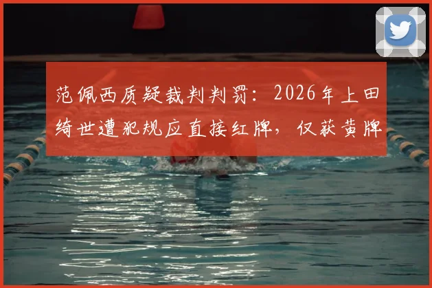 范佩西质疑裁判判罚：2026年上田绮世遭犯规应直接红牌，仅获黄牌引发尺度讨论