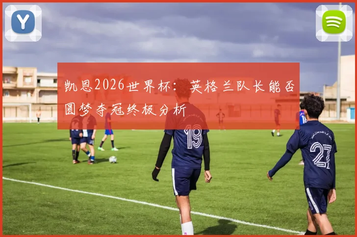 凯恩2026世界杯：英格兰队长能否圆梦夺冠终极分析