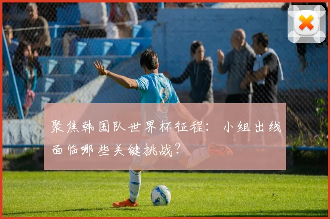 聚焦韩国队世界杯征程:小组出线面临哪些关键挑战?
