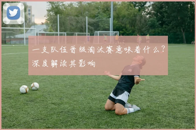 一支队伍晋级淘汰赛意味着什么?深度解读其影响
