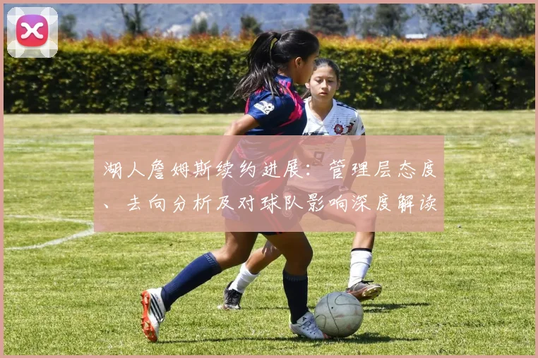 湖人詹姆斯续约进展:管理层态度、去向分析及对球队影响深度解读