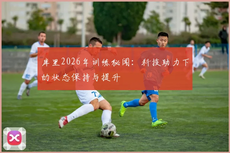 库里2026年训练秘闻：科技助力下的状态保持与提升