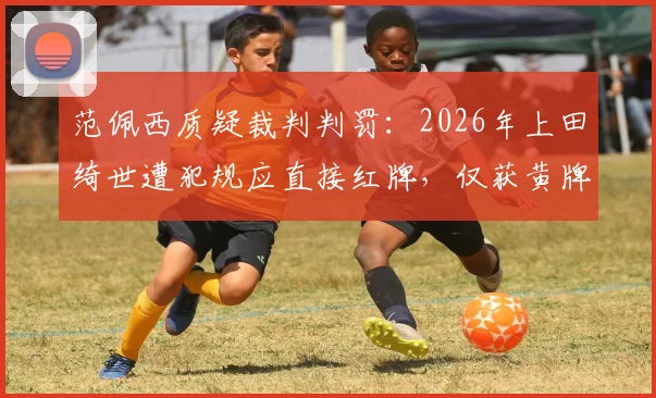 范佩西质疑裁判判罚：2026年上田绮世遭犯规应直接红牌，仅获黄牌引发尺度讨论