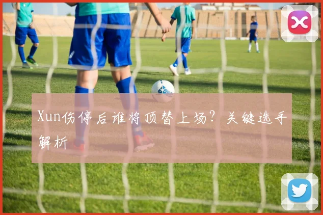Xun伤停后谁将顶替上场？关键选手解析