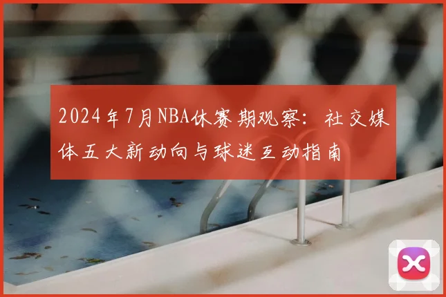 2024年7月NBA休赛期观察：社交媒体五大新动向与球迷互动指南