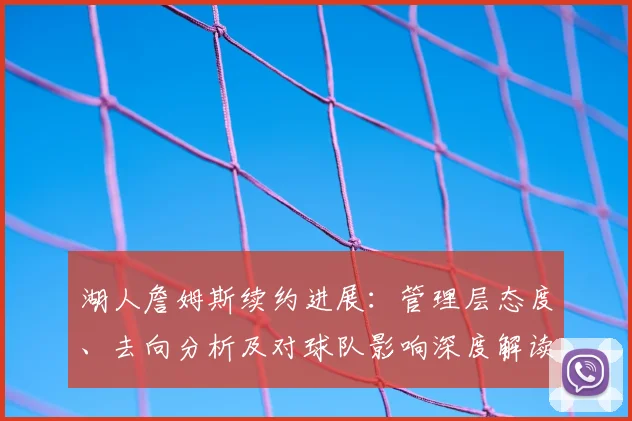 湖人詹姆斯续约进展：管理层态度、去向分析及对球队影响深度解读