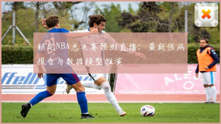 锁定NBA总决赛预测直播：最新伤病报告与数据模型推演