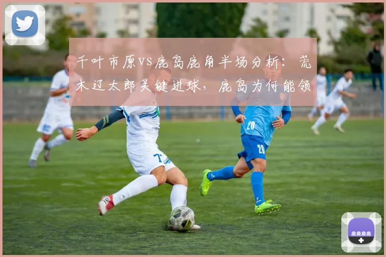 千叶市原vs鹿岛鹿角半场分析：荒木辽太郎关键进球，鹿岛为何能领先？